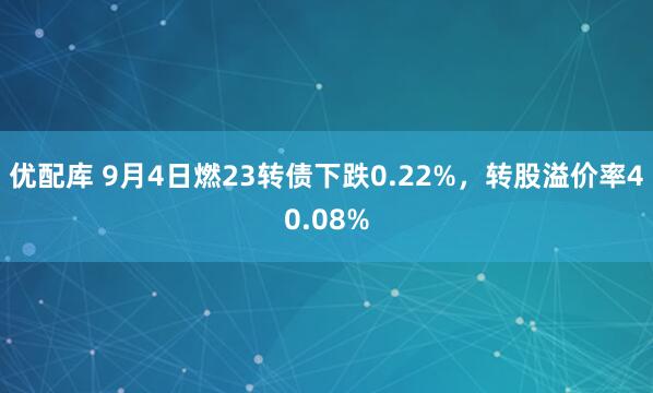 优配库 9月4日燃23转债下跌0.22%，转股溢价率40.08%