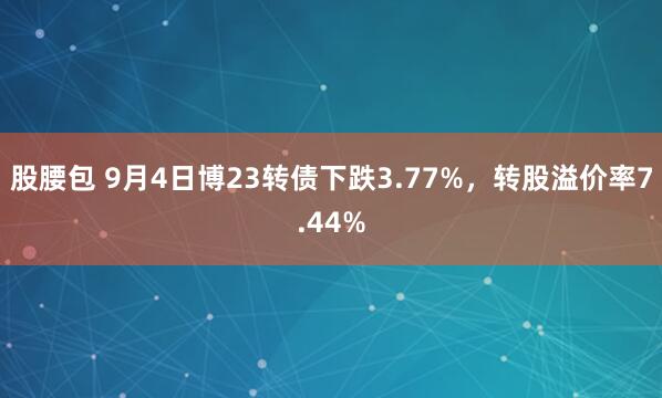 股腰包 9月4日博23转债下跌3.77%，转股溢价率7.44%