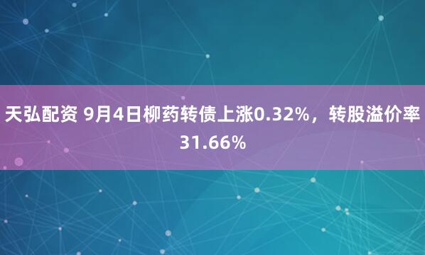 天弘配资 9月4日柳药转债上涨0.32%，转股溢价率31.66%
