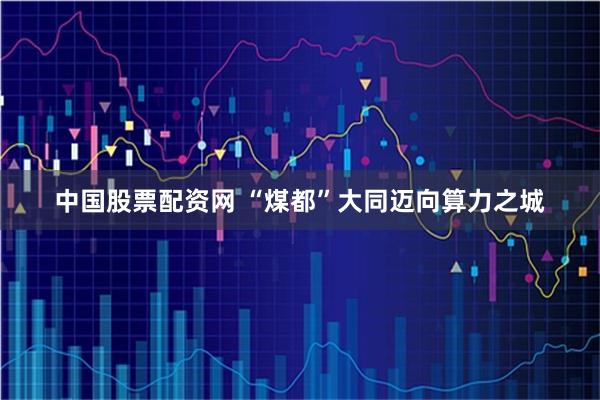 中国股票配资网 “煤都”大同迈向算力之城