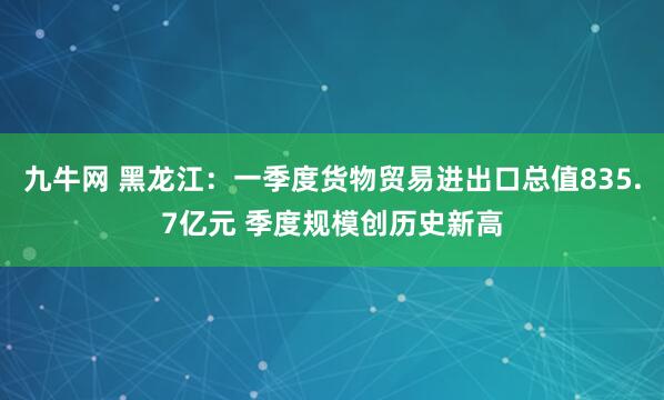 九牛网 黑龙江：一季度货物贸易进出口总值835.7亿元 季度规模创历史新高