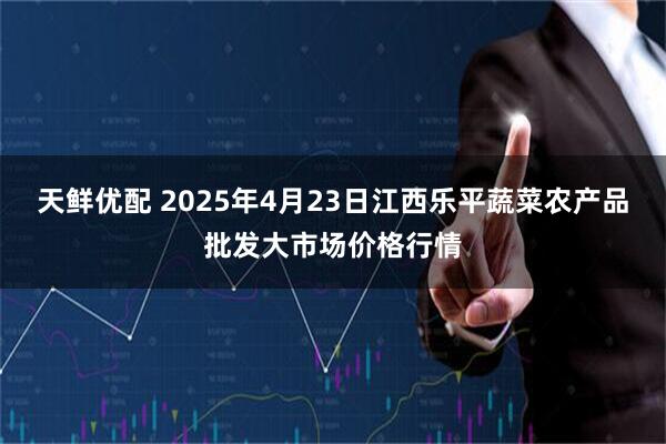 天鲜优配 2025年4月23日江西乐平蔬菜农产品批发大市场价格行情