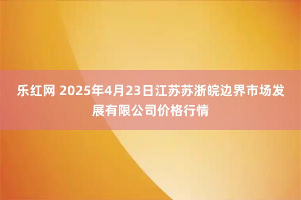 乐红网 2025年4月23日江苏苏浙皖边界市场发展有限公司价格行情