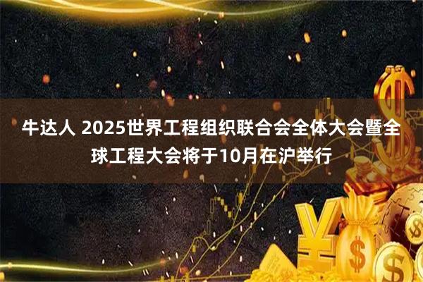 牛达人 2025世界工程组织联合会全体大会暨全球工程大会将于10月在沪举行