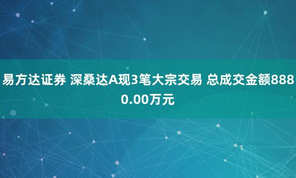 易方达证券 深桑达A现3笔大宗交易 总成交金额8880.00万元