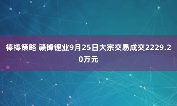 棒棒策略 赣锋锂业9月25日大宗交易成交2229.20万元