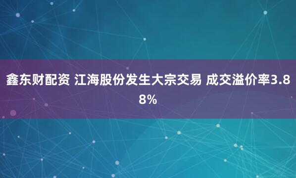 鑫东财配资 江海股份发生大宗交易 成交溢价率3.88%