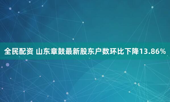 全民配资 山东章鼓最新股东户数环比下降13.86%