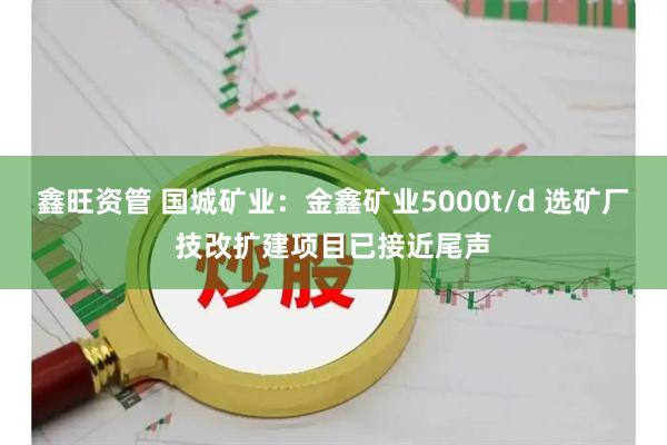 鑫旺资管 国城矿业：金鑫矿业5000t/d 选矿厂技改扩建项目已接近尾声