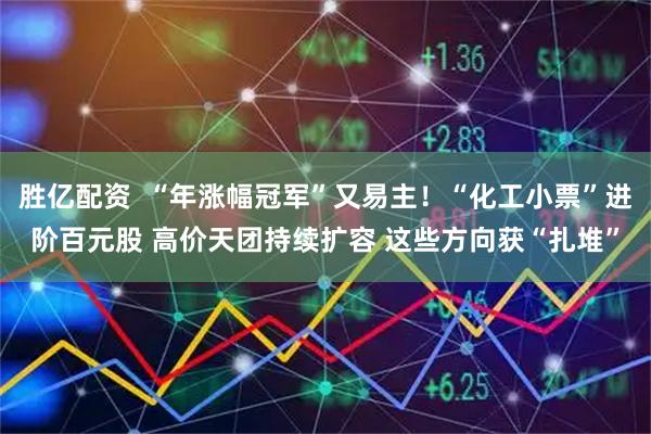 胜亿配资  “年涨幅冠军”又易主！“化工小票”进阶百元股 高价天团持续扩容 这些方向获“扎堆”