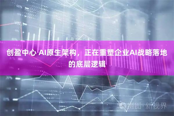 创盈中心 AI原生架构，正在重塑企业AI战略落地的底层逻辑
