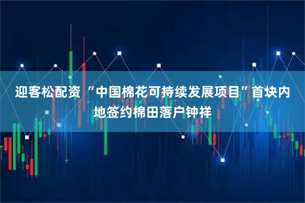 迎客松配资 “中国棉花可持续发展项目”首块内地签约棉田落户钟祥