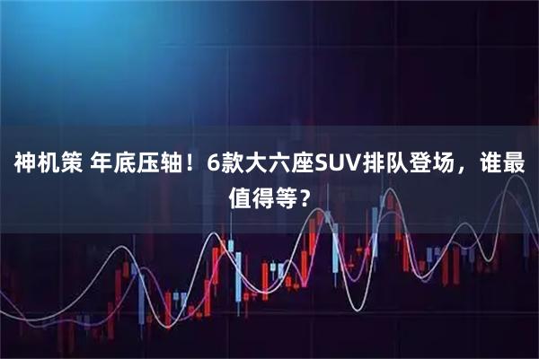 神机策 年底压轴！6款大六座SUV排队登场，谁最值得等？