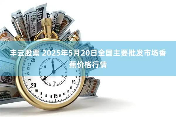 丰云股票 2025年5月20日全国主要批发市场香蕉价格行情