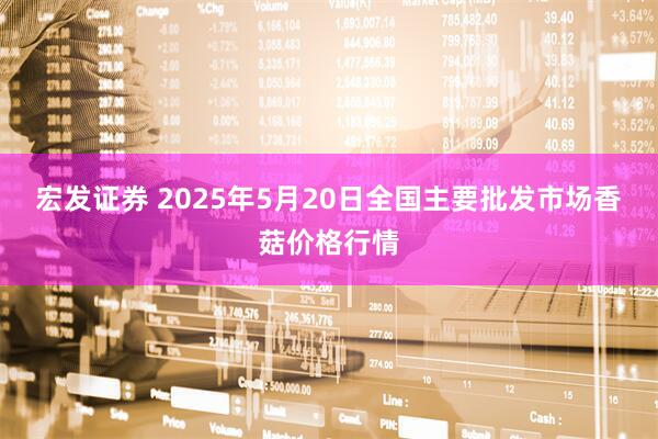 宏发证券 2025年5月20日全国主要批发市场香菇价格行情