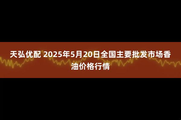 天弘优配 2025年5月20日全国主要批发市场香油价格行情