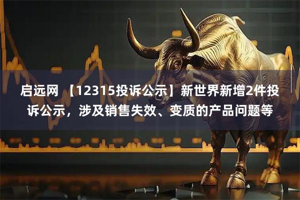 启远网 【12315投诉公示】新世界新增2件投诉公示，涉及销售失效、变质的产品问题等