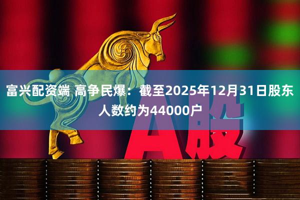 富兴配资端 高争民爆：截至2025年12月31日股东人数约为44000户