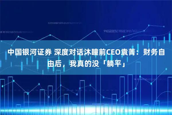 中国银河证券 深度对话沐瞳前CEO袁菁：财务自由后，我真的没「躺平」