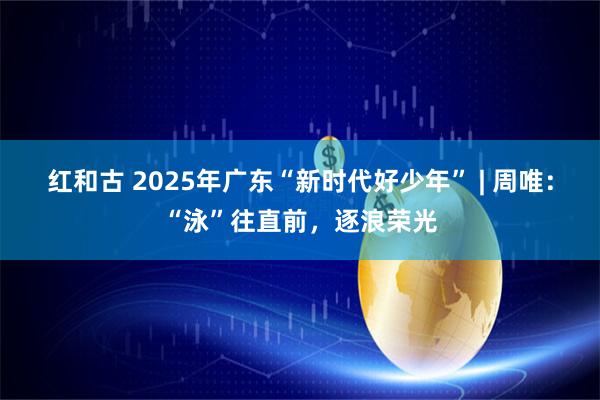 红和古 2025年广东“新时代好少年” | 周唯：“泳”往直前，逐浪荣光