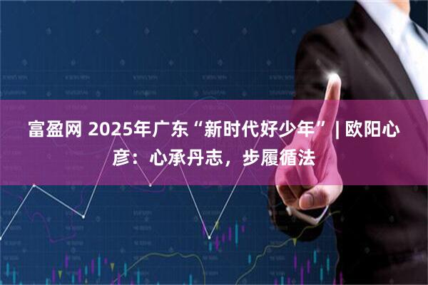 富盈网 2025年广东“新时代好少年” | 欧阳心彦：心承丹志，步履循法