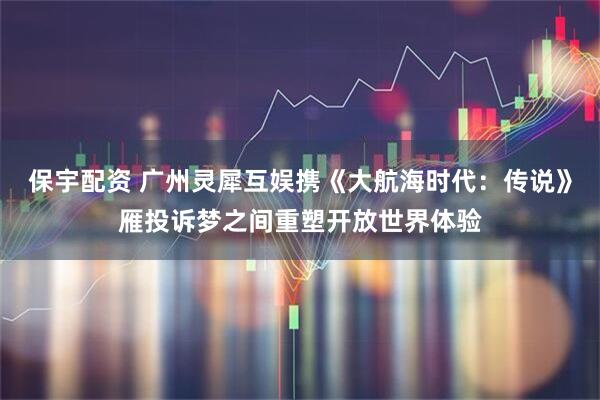 保宇配资 广州灵犀互娱携《大航海时代：传说》雁投诉梦之间重塑开放世界体验