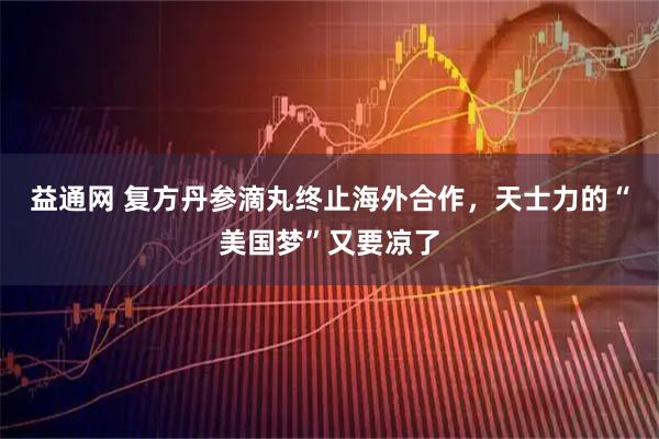 益通网 复方丹参滴丸终止海外合作，天士力的“美国梦”又要凉了