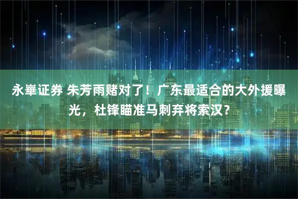 永崋证券 朱芳雨赌对了！广东最适合的大外援曝光，杜锋瞄准马刺弃将索汉？