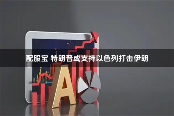 配股宝 特朗普或支持以色列打击伊朗