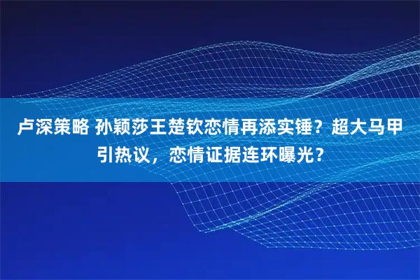 卢深策略 孙颖莎王楚钦恋情再添实锤？超大马甲引热议，恋情证据连环曝光？