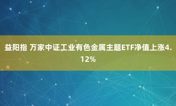 益阳指 万家中证工业有色金属主题ETF净值上涨4.12%