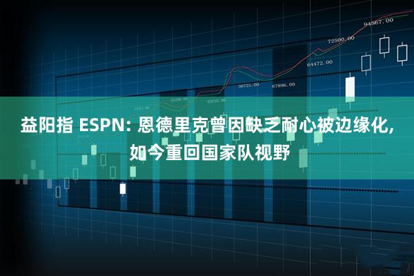 益阳指 ESPN: 恩德里克曾因缺乏耐心被边缘化, 如今重回国家队视野
