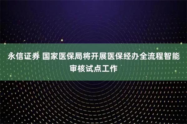 永信证券 国家医保局将开展医保经办全流程智能审核试点工作