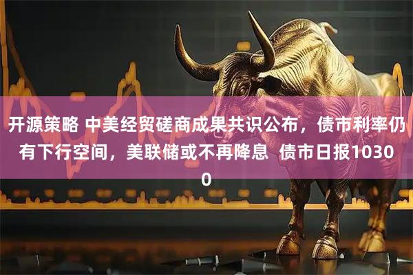 开源策略 中美经贸磋商成果共识公布，债市利率仍有下行空间，美联储或不再降息  债市日报1030